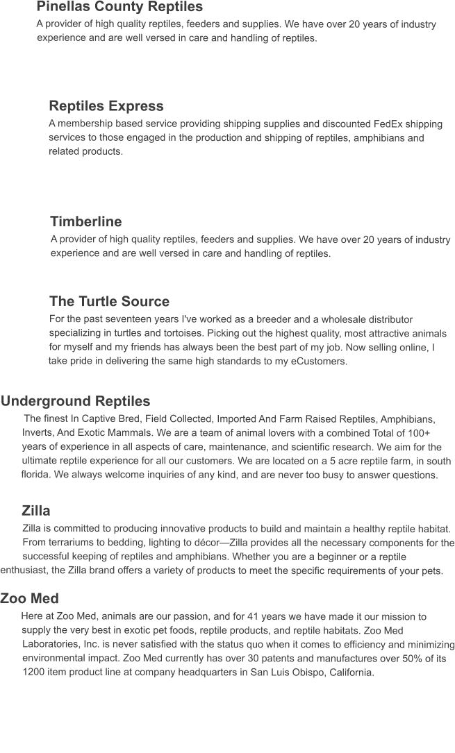 Pinellas County Reptiles  A provider of high quality reptiles, feeders and supplies. We have over 20 years of industry experience and are well versed in care and handling of reptiles.    Reptiles Express A membership based service providing shipping supplies and discounted FedEx shipping services to those engaged in the production and shipping of reptiles, amphibians and related products.     Timberline  A provider of high quality reptiles, feeders and supplies. We have over 20 years of industry experience and are well versed in care and handling of reptiles.   The Turtle Source  For the past seventeen years I've worked as a breeder and a wholesale distributor specializing in turtles and tortoises. Picking out the highest quality, most attractive animals for myself and my friends has always been the best part of my job. Now selling online, I take pride in delivering the same high standards to my eCustomers.   Underground Reptiles   The finest In Captive Bred, Field Collected, Imported And Farm Raised Reptiles, Amphibians, Inverts, And Exotic Mammals. We are a team of animal lovers with a combined Total of 100+ years of experience in all aspects of care, maintenance, and scientific research. We aim for the ultimate reptile experience for all our customers. We are located on a 5 acre reptile farm, in south florida. We always welcome inquiries of any kind, and are never too busy to answer questions.  Zilla  Zilla is committed to producing innovative products to build and maintain a healthy reptile habitat. From terrariums to bedding, lighting to décor—Zilla provides all the necessary components for the successful keeping of reptiles and amphibians. Whether you are a beginner or a reptile      enthusiast, the Zilla brand offers a variety of products to meet the specific requirements of your pets.   Zoo Med  Here at Zoo Med, animals are our passion, and for 41 years we have made it our mission to supply the very best in exotic pet foods, reptile products, and reptile habitats. Zoo Med Laboratories, Inc. is never satisfied with the status quo when it comes to efficiency and minimizing environmental impact. Zoo Med currently has over 30 patents and manufactures over 50% of its 1200 item product line at company headquarters in San Luis Obispo, California.
